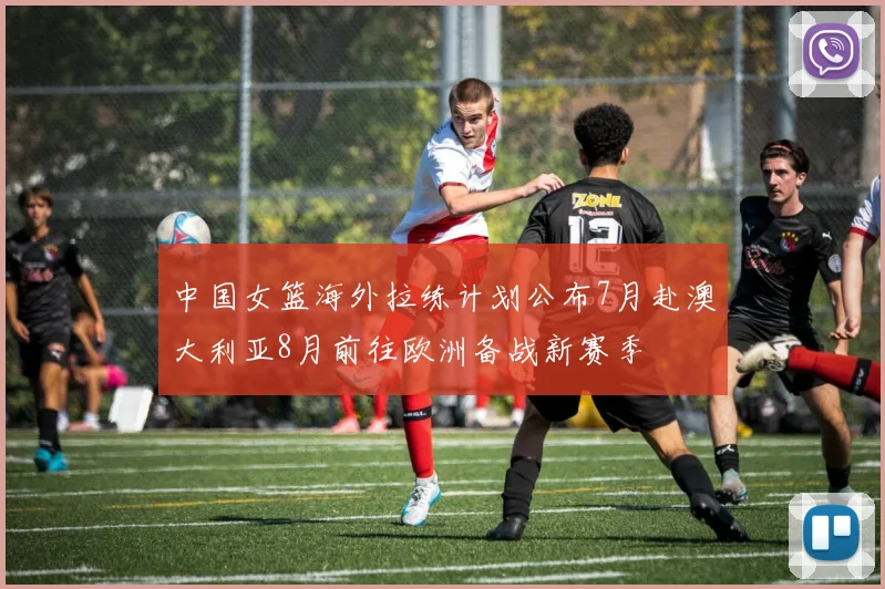 中国女篮海外拉练计划公布7月赴澳大利亚8月前往欧洲备战新赛季