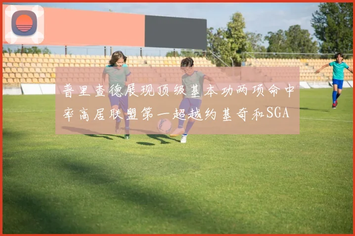 普里查德展现顶级基本功两项命中率高居联盟第一超越约基奇和SGA