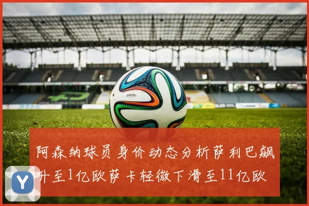 阿森纳球员身价动态分析萨利巴飙升至1亿欧萨卡轻微下滑至11亿欧