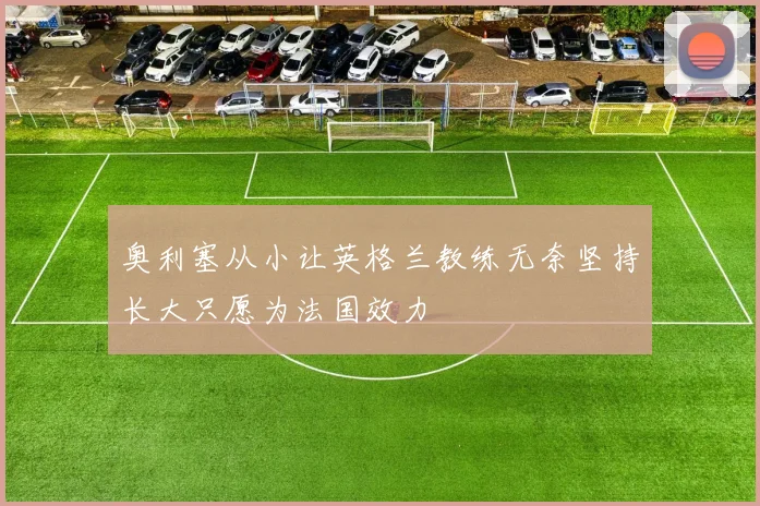 奥利塞从小让英格兰教练无奈坚持长大只愿为法国效力