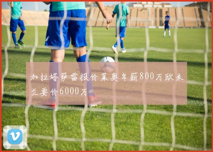 加拉塔萨雷报价莱奥年薪800万欧米兰要价6000万
