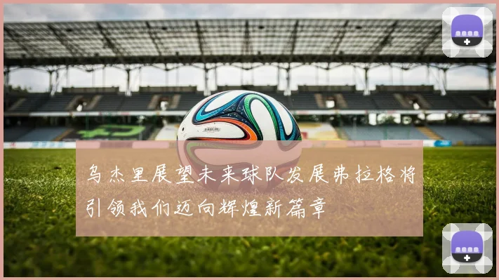 乌杰里展望未来球队发展弗拉格将引领我们迈向辉煌新篇章