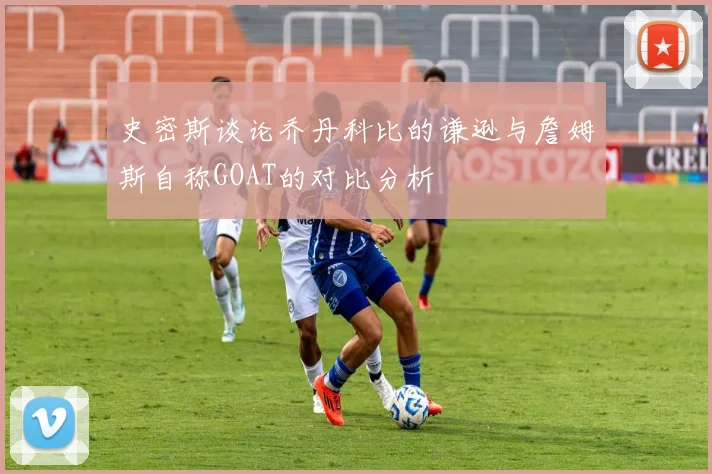 史密斯谈论乔丹科比的谦逊与詹姆斯自称GOAT的对比分析