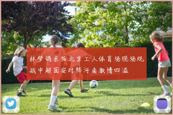 林梦鸽亲临北京工人体育场现场观战中超国安对阵河南激情四溢