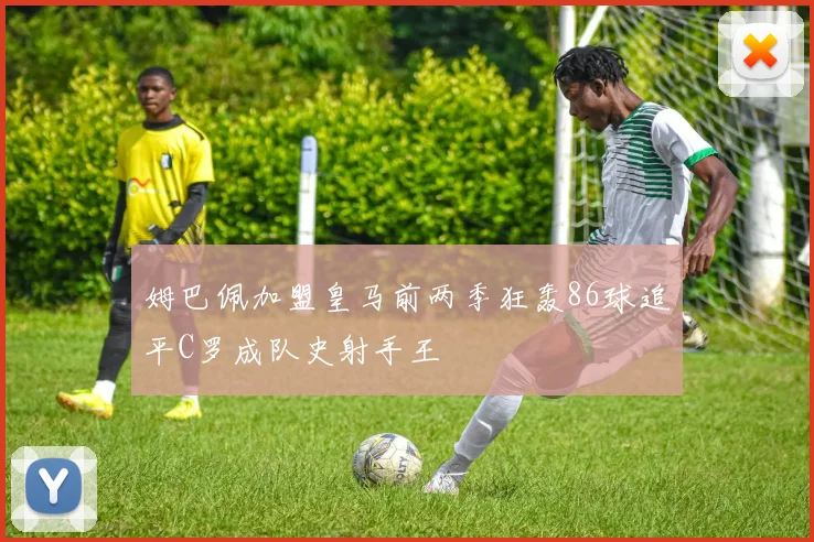 姆巴佩加盟皇马前两季狂轰86球追平C罗成队史射手王