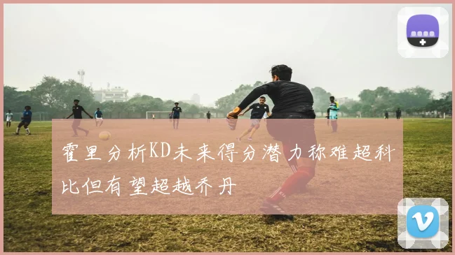 霍里分析KD未来得分潜力称难超科比但有望超越乔丹