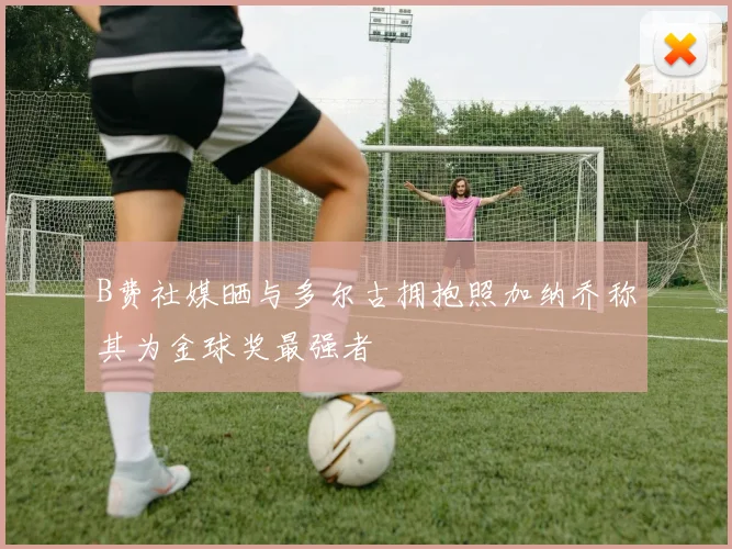 B费社媒晒与多尔古拥抱照加纳乔称其为金球奖最强者