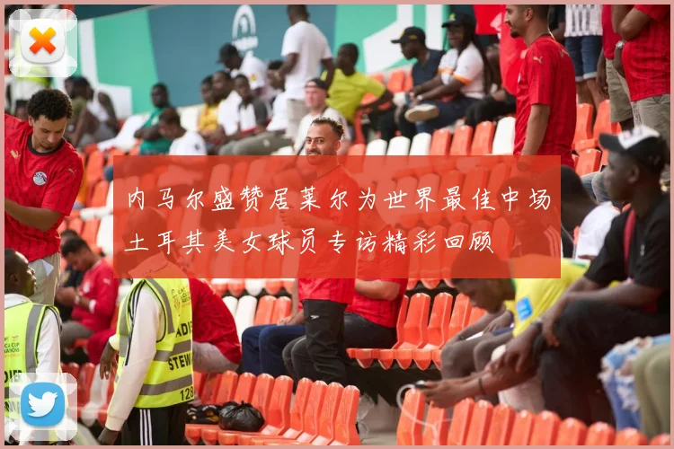 内马尔盛赞居莱尔为世界最佳中场土耳其美女球员专访精彩回顾