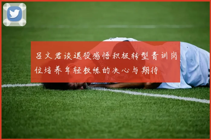 吕文君谈退役感悟积极转型青训岗位培养年轻教练的决心与期待