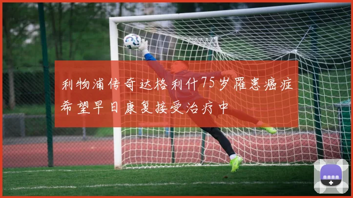 利物浦传奇达格利什75岁罹患癌症希望早日康复接受治疗中