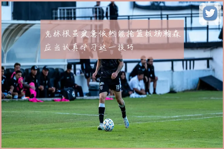 克林根虽疲惫依然能抢篮板杨瀚森应当认真学习这一技巧
