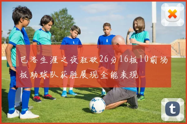 巴洛生涯之夜狂砍26分16板10前场板助球队获胜展现全能表现