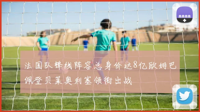 法国队锋线阵容总身价达8亿欧姆巴佩登贝莱奥利塞领衔出战