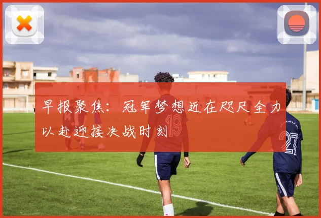 早报聚焦：冠军梦想近在咫尺全力以赴迎接决战时刻