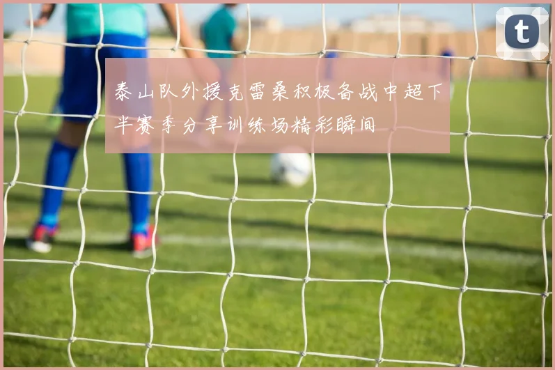 泰山队外援克雷桑积极备战中超下半赛季分享训练场精彩瞬间