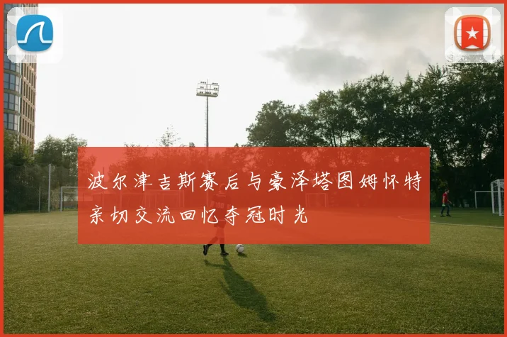 波尔津吉斯赛后与豪泽塔图姆怀特亲切交流回忆夺冠时光
